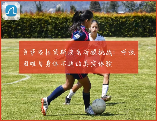 贡萨洛拉莫斯谈高海拔挑战：呼吸困难与身体不适的真实体验