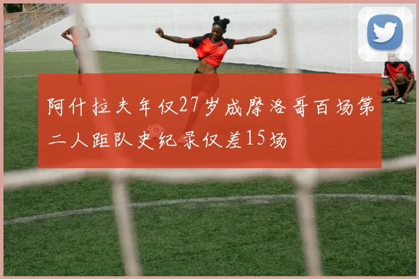 阿什拉夫年仅27岁成摩洛哥百场第二人距队史纪录仅差15场