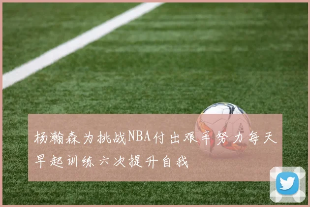杨瀚森为挑战NBA付出艰辛努力每天早起训练六次提升自我