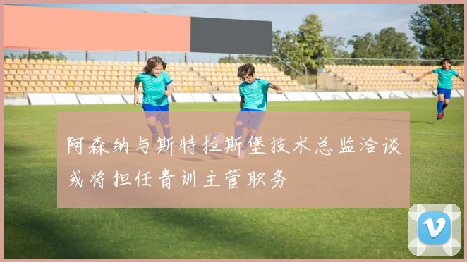 阿森纳与斯特拉斯堡技术总监洽谈或将担任青训主管职务