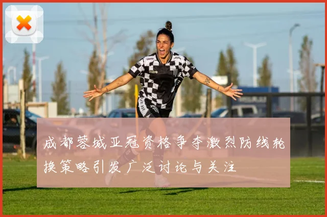 成都蓉城亚冠资格争夺激烈防线轮换策略引发广泛讨论与关注