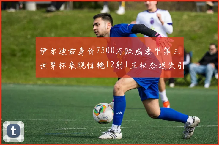 伊尔迪兹身价7500万欧成意甲第三世界杯表现惊艳12射1正状态迷失引发关注