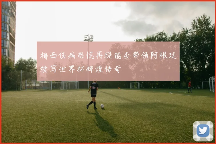梅西伤病恐慌再现能否带领阿根廷续写世界杯辉煌传奇