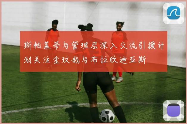 斯帕莱蒂与管理层深入交流引援计划关注金玟哉与布拉欣迪亚斯
