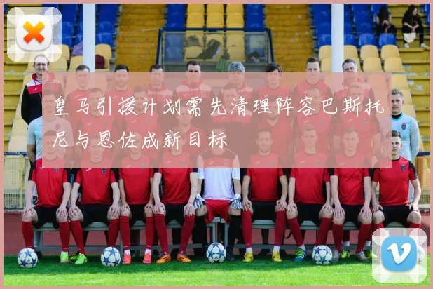 皇马引援计划需先清理阵容巴斯托尼与恩佐成新目标