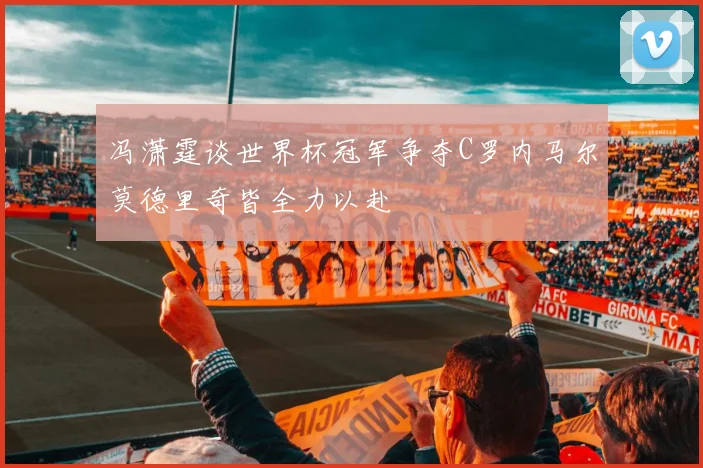 冯潇霆谈世界杯冠军争夺C罗内马尔莫德里奇皆全力以赴