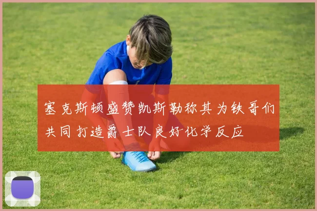 塞克斯顿盛赞凯斯勒称其为铁哥们共同打造爵士队良好化学反应