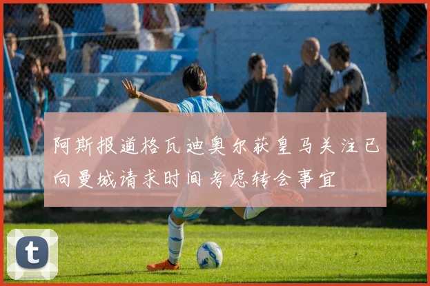 阿斯报道格瓦迪奥尔获皇马关注已向曼城请求时间考虑转会事宜