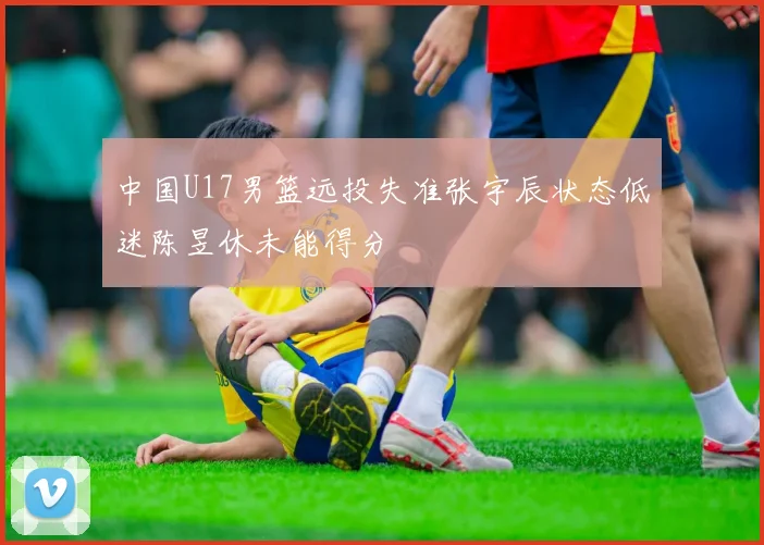 中国U17男篮远投失准张宇辰状态低迷陈昱休未能得分