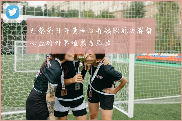 巴黎圣日耳曼专注备战欧冠决赛静心应对外界喧嚣与压力