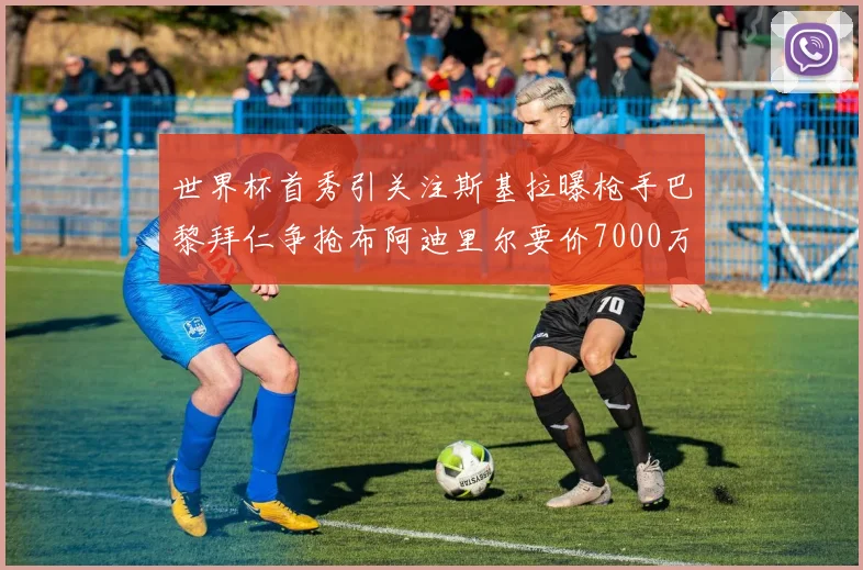 世界杯首秀引关注斯基拉曝枪手巴黎拜仁争抢布阿迪里尔要价7000万欧元