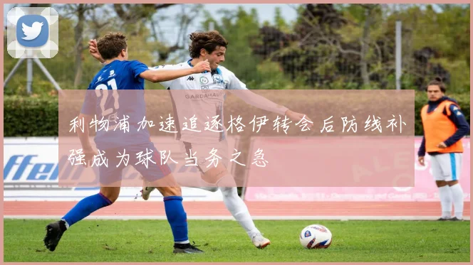 利物浦加速追逐格伊转会后防线补强成为球队当务之急