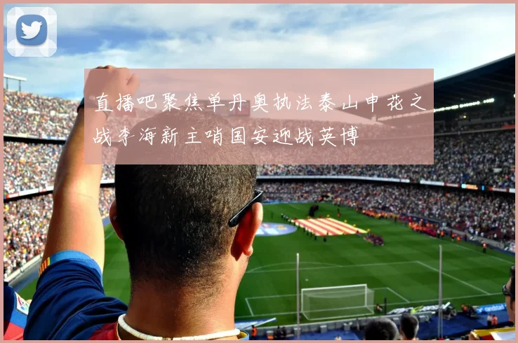 直播吧聚焦单丹奥执法泰山申花之战李海新主哨国安迎战英博