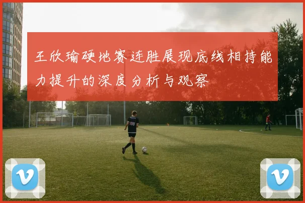 王欣瑜硬地赛连胜展现底线相持能力提升的深度分析与观察