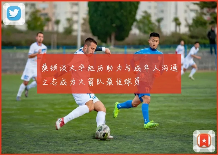 桑顿谈大学经历助力与成年人沟通立志成为火箭队最佳球员