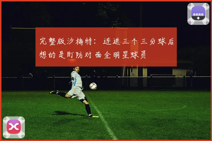 完整版沙梅特：连进三个三分球后想的是盯防对面全明星球员