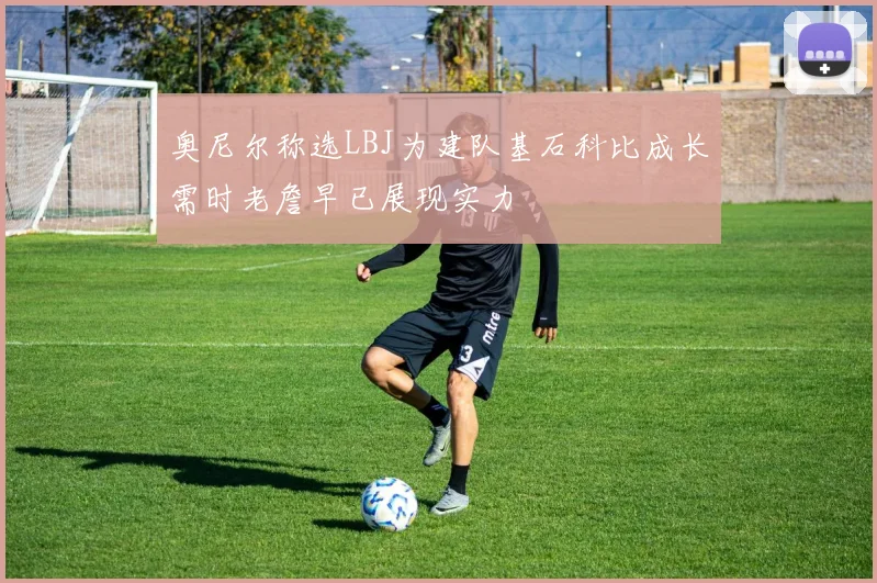 奥尼尔称选LBJ为建队基石科比成长需时老詹早已展现实力