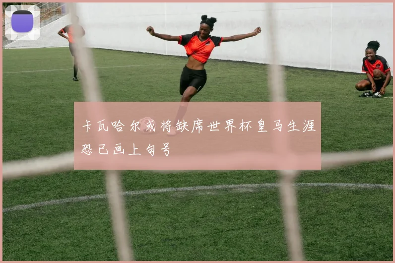 卡瓦哈尔或将缺席世界杯皇马生涯恐已画上句号