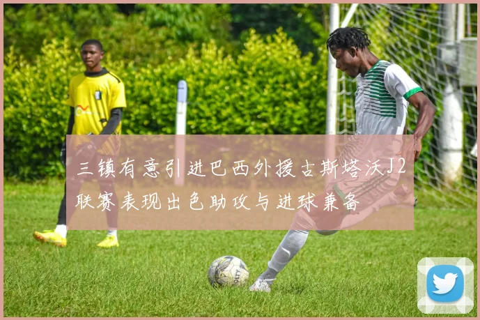 三镇有意引进巴西外援古斯塔沃J2联赛表现出色助攻与进球兼备