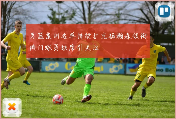 男篮集训名单持续扩充杨瀚森领衔热门球员缺席引关注
