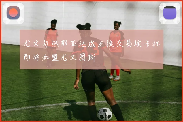 尤文与热那亚达成互换交易埃卡托即将加盟尤文图斯