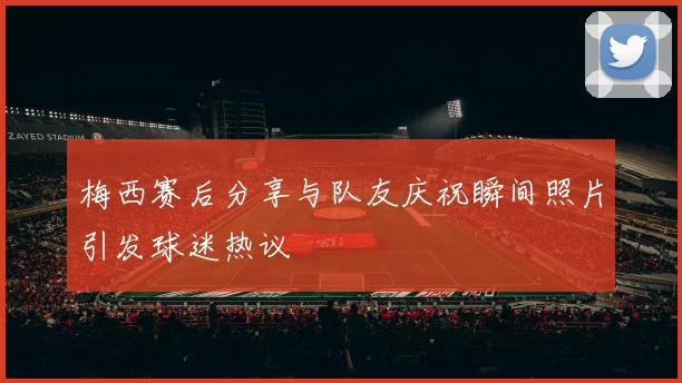 梅西赛后分享与队友庆祝瞬间照片引发球迷热议
