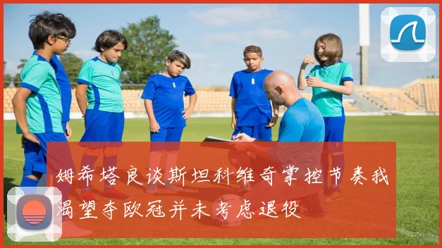 姆希塔良谈斯坦科维奇掌控节奏我渴望夺欧冠并未考虑退役