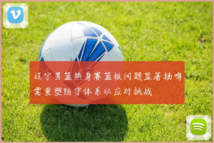 辽宁男篮热身赛篮板问题显著杨鸣需重塑防守体系以应对挑战
